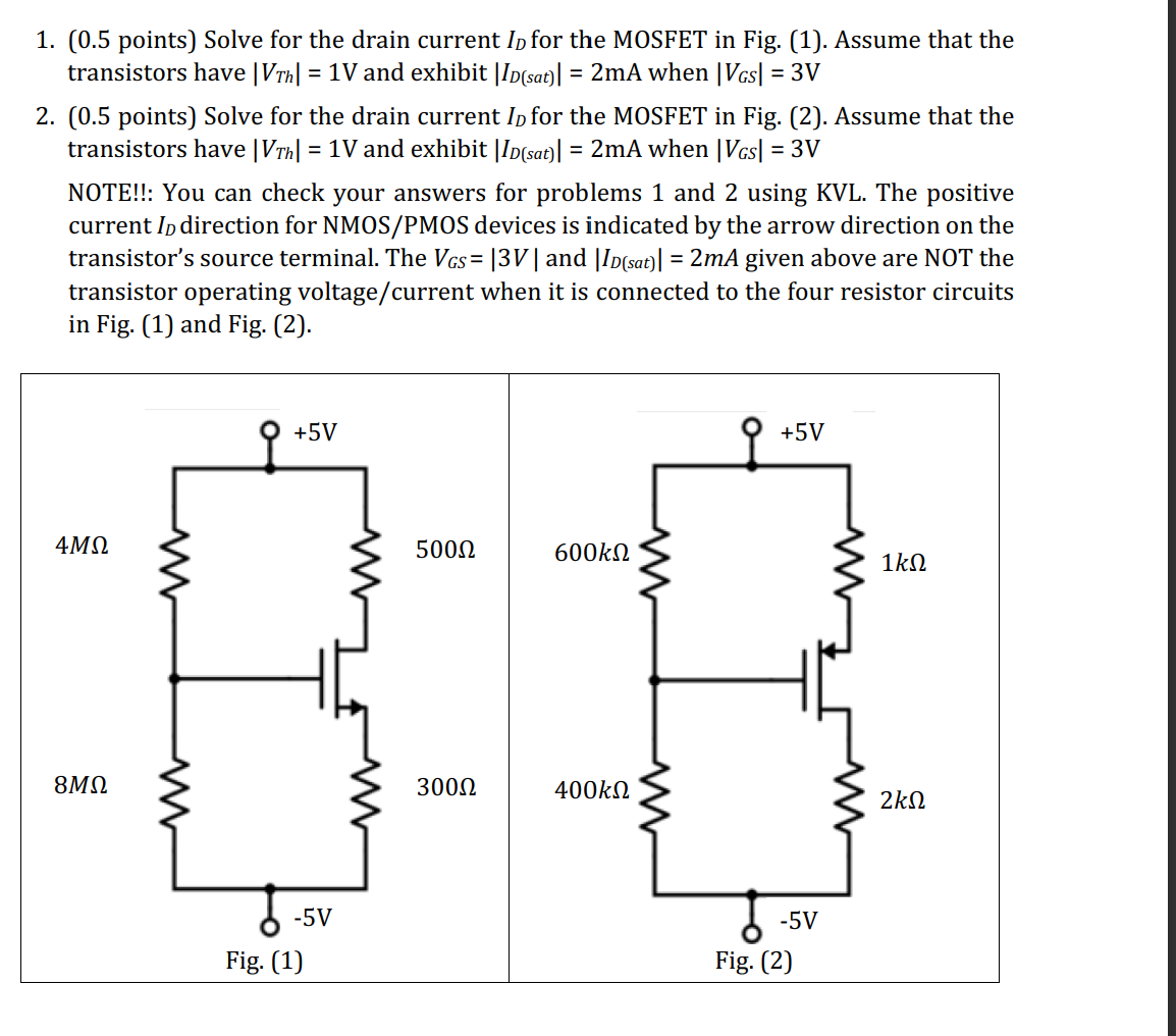 Solve for the drain current ID for the MOSFET in Fig. (1). Assume that the transistors have |VTh| = 1 V and exhibit |ID(sat)| = 2 mA when |VGS| = 3 V 
Solve for the drain current ID for the MOSFET in Fig. (2). Assume that the transistors have |VTh| = 1 V and exhibit |ID(sat)|  = 2 mA when |VGS| = 3 V 
NOTE!!: You can check your answers for problems 1 and 2 using KVL. The positive current ID direction for NMOS/PMOS devices is indicated by the arrow direction on the transistor's source terminal. The VGS=|3 V| and |ID(sat)| = 2 mA given above are NOT the transistor operating voltage/current when it is connected to the four resistor circuits in Fig. (1) and Fig. (2).
