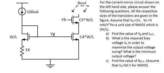 For the current-mirror circuit shown on the left hand side, please answer the following questions. All the respective sizes of the transistors are given in the figure. Assume that Vtn = 1 V, kn = 5 mA/V2 for a unit size of NMOS which is (W/L). 

a) Find the value of Vg and lout.

 b) What is the required bias voltage Vb in order to maximize the output voltage swing? What is the minimum output voltage? 

c) Find the value of Rout. (Assume that VA = 50 V for NMOS)