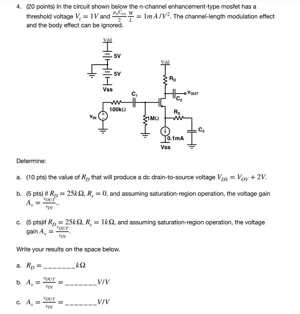 In the circuit shown below the n-channel enhancement-type mosfet has a threshold voltage Vt = 1V and unCox W / 2L = 1mA /V^2. The channel-length modulation effect and the body effect can be ignored.
Determine:
a. (10 pts) the value of RD that will produce a dc drain-to-source voltage VDS = VOV + 2V.
b. (5 pts) if RD = 25kohm, Rs = 0, and assuming saturation-region operation, the voltage gain Av = vOUT/vIN.
c. (5 pts) if RD = 25kohm, Rs = 1kohm, and assuming saturation-region operation, the voltage gain Av = vOUT/vIN.
