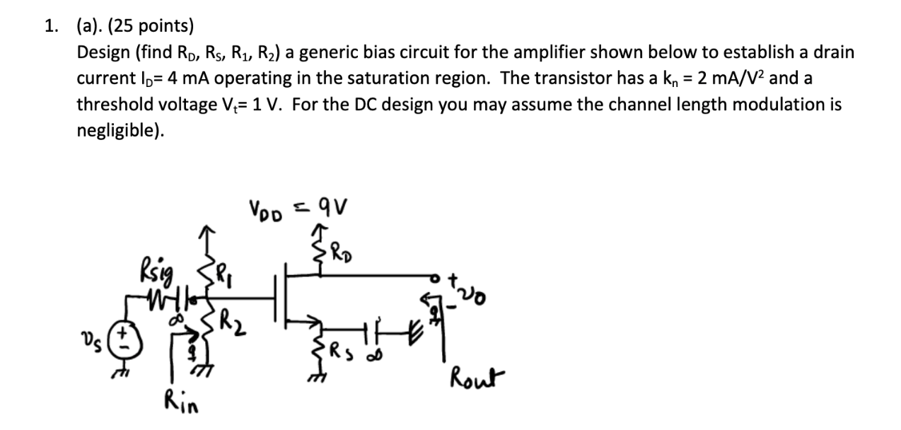 Design (find RD, RS, R1, R2) a generic bias circuit for the amplifier shown below to establish a drain current ID=4 mA operating in the saturation region. The transistor has a kn= 2 mA/V^2 and a threshold voltage Vt = 1 V. For the DC design you may assume the channel length modulation is negligible).
