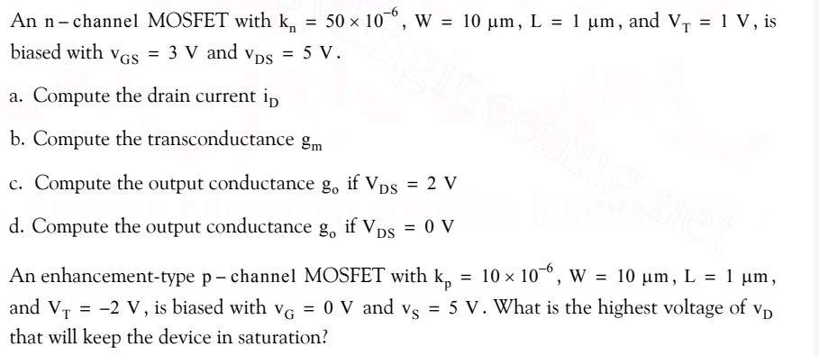 An n-channel MOSFET with kn = 50×10−6 , W = 10 μm, L = 1 μm, and VT = 1 V, is biased with vGS = 3 V and vDS = 5 V. a. Compute the drain current iD b. Compute the transconductance gm c. Compute the output conductance go if V DS = 2 V d. Compute the output conductance go if VDS = 0 V An enhancement-type p - channel MOSFET with kp = 10×10−6 , W = 10 μm, L = 1 μm, and vT = −2 V, is biased with vG = 0 V and vS = 5 V. What is the highest voltage of vD that will keep the device in saturation?