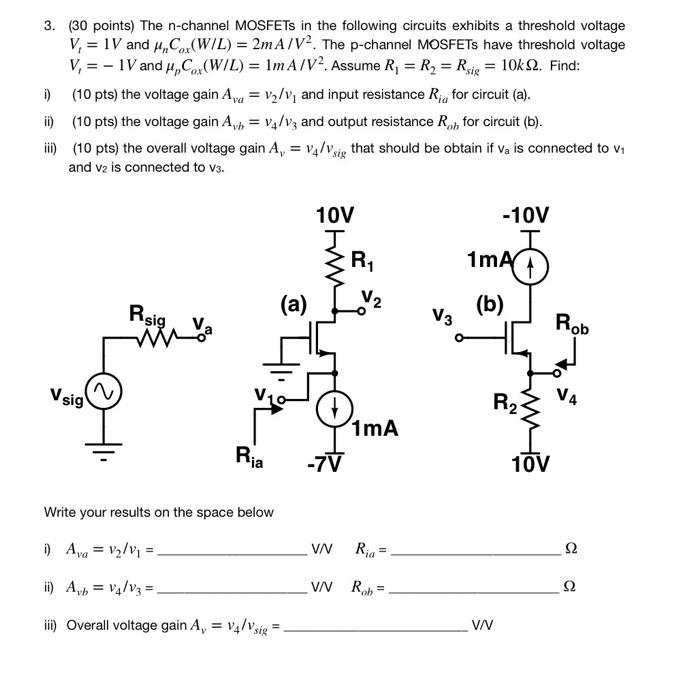 The n-channel MOSFETs in the following circuits exhibits a threshold voltage Vt = 1V and unCox(W/L) = 2mA/V^2. The p-channel MOSFETs have threshold voltage Vt = -1V and upCox(W/L) = 1mA/V^2. Assume R1 = R2 = Rsig = 10kohm. Find:
1. The voltage gain Ava = v2 /v1 and input resistance Ria for circuit (a).
2. The voltage gain Avb = v4 /v3 and output resistance Rob for circuit (b).
3. The overall voltage gain Av = v4 /vsig that should be obtain if va is connected to v1 and v2 is connected to v3.
