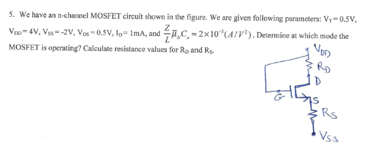 We have an n-channel MOSFET circuit shown in the figure. We are given following parameters: VT = 0.5v, VDD = 4V, Vss = -2V, VDS = 0.5v, ID = 1mA, and Z/LunCox = 2x10^-3(A/ V^2 ) . Determine at which mode the MOSFET is operating? Calculate resistance values for RD and Rs.