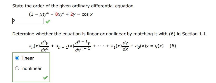 State the order of the given ordinary differential equation
(1-x)y'' - 8xy' + 2y = cos(x)
Determine whether the equation is linear or non-linear by matching it with (6) in section (1.1)
