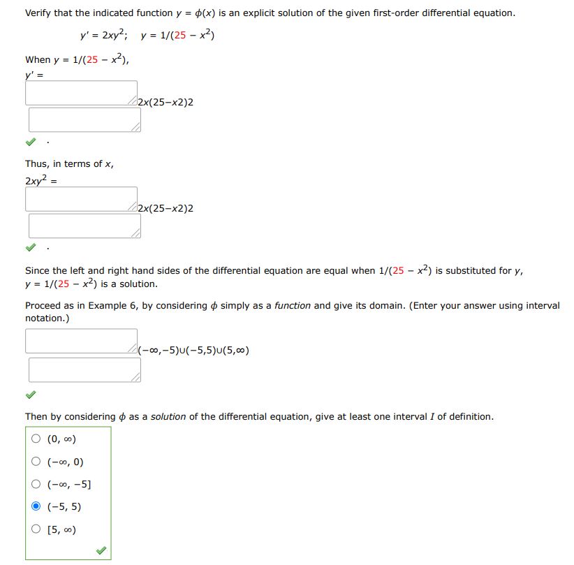 Verify that the indicated function y = ?(x)  is an explicit solution of the given first-order differential equation y' = 2xy^2, y = 1/(25-x2) When y= 1/(25-x2), y'= Thus, in terms of x Since the left and right hand sides of the differential equation are equal when 1/(25 -x2) is substituted for y, y = 1/(25 -x2) is a solution. Proceed as in Example 4 of Section 1.1; by considering ? simply as a function, give its domain. (Enter your answer using interval notation.)

