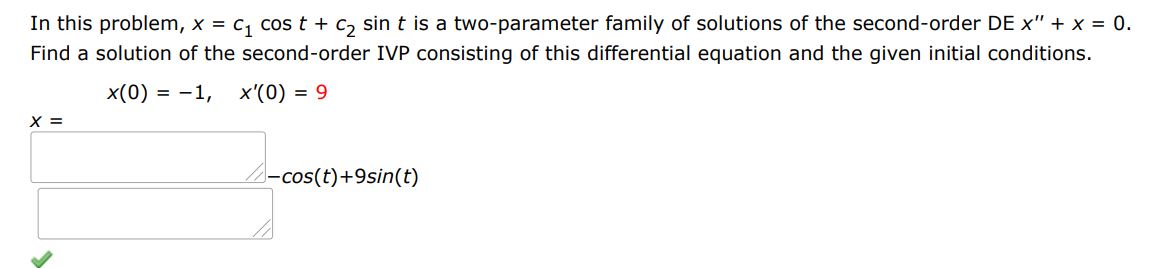 In this problem, x = c1 cos(t) + c2 sin(t) is a two-parameter family of solutions of the second-order DE x'' + x = 0. Find a solution of the second-order IVP consisting of this differential equation and the given initial conditions. x(0) = -1 and x'(0) = 9.