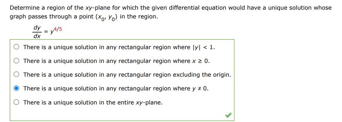 Determine a region of the xy-plane for which the given differential equation would have a unique solution whose graph passes through a point (x0,y0) in the region.
dy/dx=y^(4/5)
	There is a unique solution in any rectangular region where |y|0
	There is a unique solution in any rectangular region excluding the origin
	There is a unique solution in any rectangular region where y=/0
	There is a unique solution in entire xy plane
