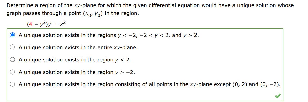 Determine a region of the xy-plane for which the given differential equation would have a unique solution whose graph passes through a point (x0,y0) in the region.
(4-y^2)y' = x^2
(1) A unique solution exists in the regions y < -2,-2 < y < 2,and y > 2.
(2) A unique solution exists in the entire xy-plane.
(3) A unique solution exists in the region y < 2.
(4) A unique solution exists in the region y > 