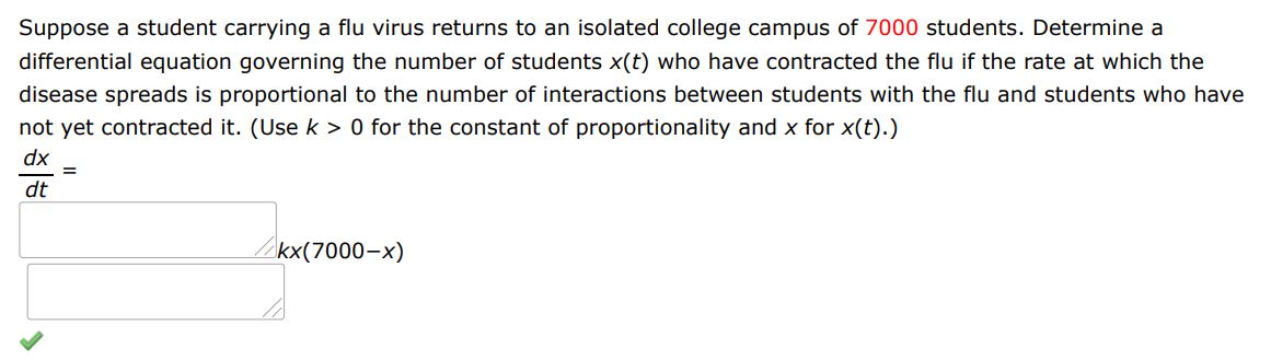 Suppose a student carrying a flu virus returns to an isolated college campus of 7000 students. Determine a differential equation governing the number of students x(t) who have contracted the flu if the rate at which the disease spreads is proportional to the number of interactions between students with the flu and students who have not yet contracted it. (Use k>0, for the constant of proportionality and x for x(t))