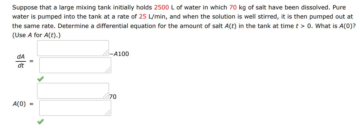 Suppose that a large mixing tank initially holds 2500 L of water in which 70 kg of salt have been dissolved. Pure water is pumped into the tank at a rate of 25 L/min, and when the solution is well stirred, it is then pumped out at the same rate. Determine a differential equation for the amount of salt A(t) in the tank at time t > 0. What is A(0)?