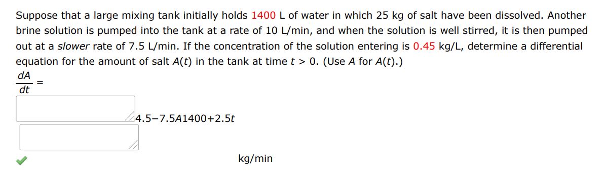 Suppose that a large mixing tank initially holds 1400 L of water in which 25 kg of salt have been dissolved. Another brine solution is pumped into the tank at a rate of 10 L/min, and when the solution is well stirred, it is then pumped out at a slower rate of 7.5 L/min. If the concentration of the solution entering is 0.45 kg/L, determine a differential equation for the amount of salt A(t) in the tank at time t > 0.