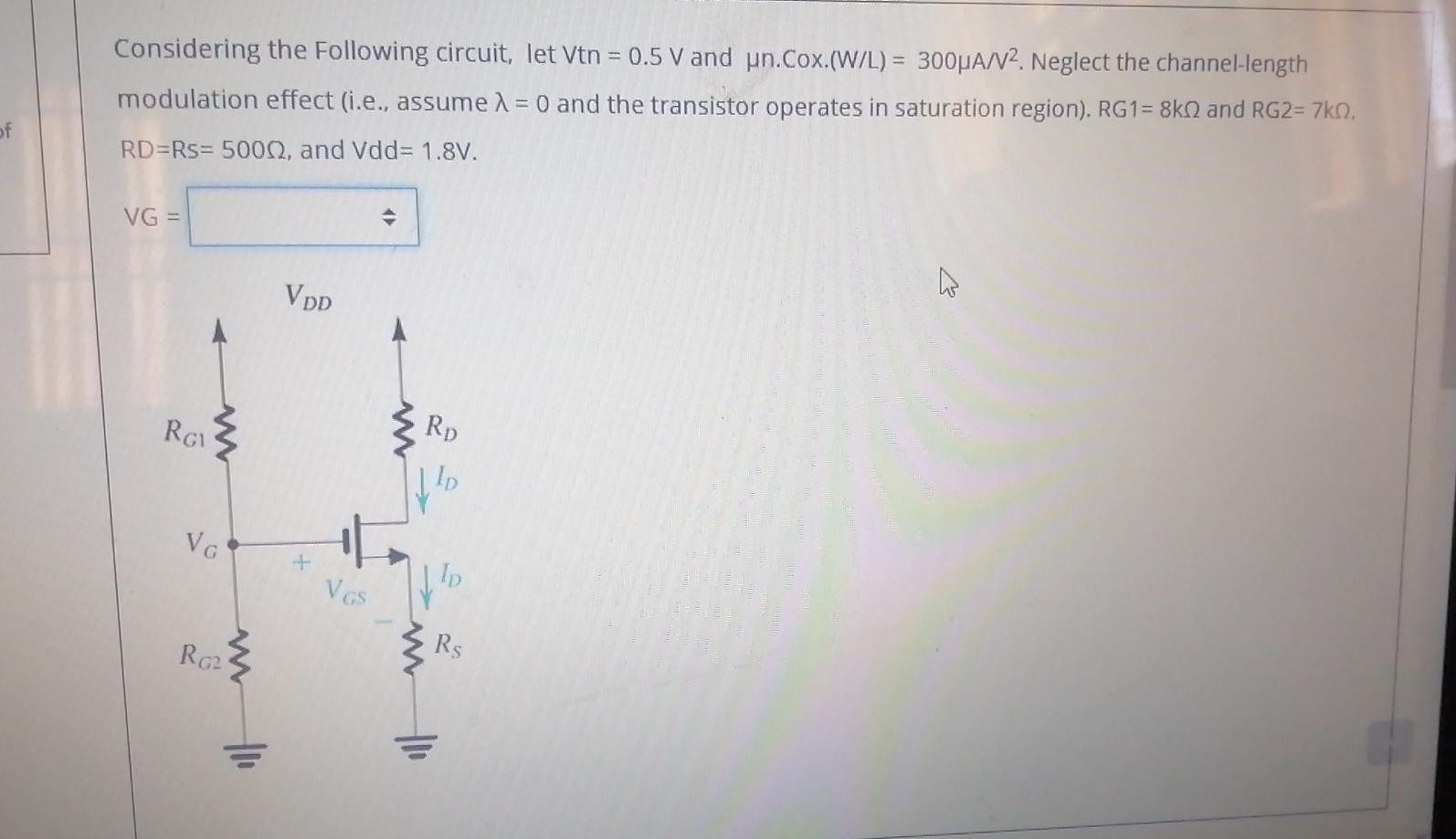 Considering the following circuit, let Vtn = 0.5 V and un.Cox.(W/L) = 300 uA/V2. Neglect the channel-length modulation effect (i.e., assume lambda = 0 and the transistor operates in saturation region). RG1 =  8kohm and RG2 = 7kohm, RD = Rs = 500 ohm, and Vdd= 1.8V.