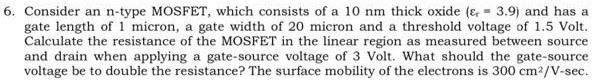 Consider an n-type MOSFET, which consists of a 10 nm thick oxide (er = 3.9) and has a gate length of 1 micron, a gate width of 20 micron and a threshold voltage of 1.5 Volt. Calculate the resistance of the MOSFET in the linear region as measured between source and drain when applying a gate-source voltage of 3 Volt. What should the gate-source voltage be to double the resistance? The surface mobility of the electrons is 300 cm2/V-sec.