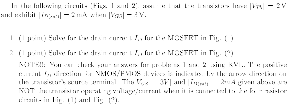 In the following circuits (Figs. 1 and 2), assume that all devices have |VTh|= 2V and exhibit |ID(sat)|= 2mA when |VGS |= 3V.
1. Solve for the drain current IDfor the MOSFET in Fig. (1)
2. Solve for the drain current IDfor the MOSFET in Fig. (2)
NOTE!!: You can check your answers for problems 1 and 2 using KVL. The positive current ID direction for NMOS/PMOS devices is indicated by the arrow direction on the transistor