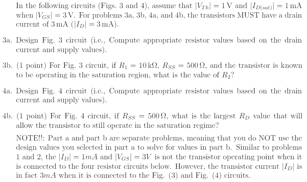 In the following circuits (Figs. 3 and 4), assume that |VTh|= 1Vand |ID(sat)|= 1mA when |VGS |= 3V. For problems 3a, 3b, 4a, and 4b, the transistors MUST have a drain current of 3mA (|ID|= 3mA).
3a. Design Fig. 3 circuit (i.e., Compute appropriate resistor values based on the drain current and supply values).
3b. For Fig. 3 circuit, if R1= 10 kohm, RSS = 500 ohm, and the transistor is known to be operating in the saturation region, what is the value of R2?
4a. Design Fig. 4 circuit (i.e., Compute appropriate resistor values based on the drain current and supply values). 
4b. For Fig. 4 circuit, if RSS = 500 ohm, what is the largest RD value that will allow the transistor to still operate in the saturation regime?

