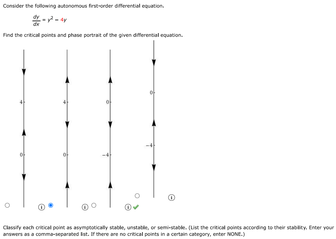 Consider the following autonomous first order differential equation.
dy/dx=y^2-4y
Find the critical points and the phase portrait of the given differential equation.
Classify each critical point as asymptotically stable, unstable, or semi-stable (List the critical points according to their stability. Enter your answers as a comma-separated list. If there are no critical points in a certain category, enter NONE.) 
Sketch typical solution curves in the regions in the xy-plane determined by the graphs of the equilibrium solutions.
