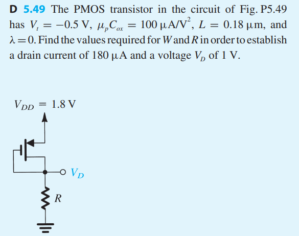 The PMOS transistor in the circuit of Fig. P5.49 has V1 = -0.5 V, μpCox = 100 μA/V^2, L = 0.18 μm, and λ = 0. Find the values required for W and R in order to establish a drain current of 180 μA and a voltage VD of 1 V.