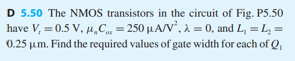 The NMOS transistors in the circuit of Fig. P5.50 have Vt = 0.5 V, unCox = 250 uA/V^2, lambda = 0, and L1, L2 = 0.25 um. Find the required values of gate width for each of Q1 and Q2, and the value of R, to obtain the voltage and current values indicated. 