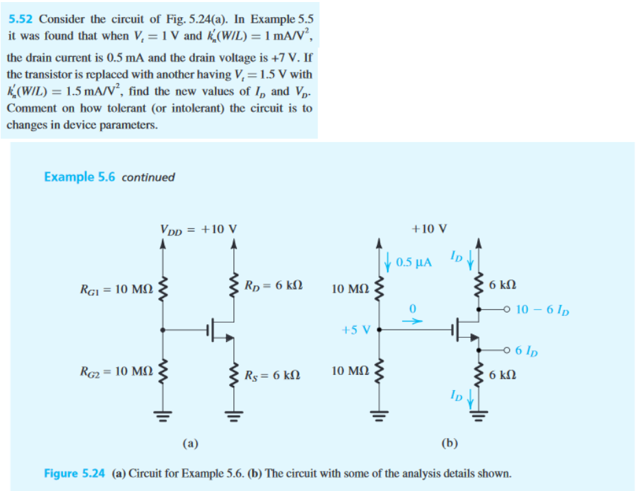 Consider the circuit of Fig. 5.24(a). In Example 5.5 it was found that when Vt = 1 V and k’n(W/L) = 1 mA/V2 , the drain current is 0.5 mA and the drain voltage is +7 V. If the transistor is replaced with another having Vt = 1.5 V with k’n(W/L) = 1.5 mA/V2 , find the new values of ID and VD. Comment on how tolerant (or intolerant) the circuit is to changes in device parameters.