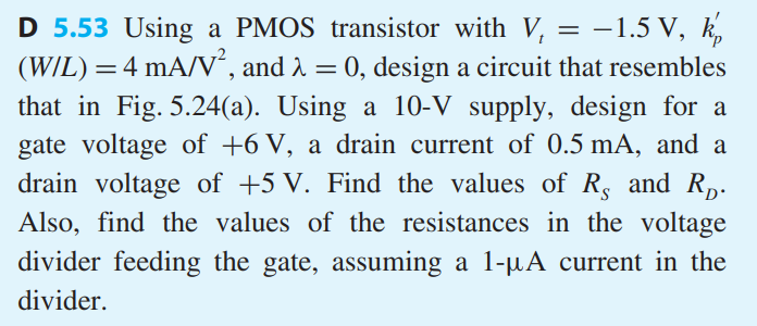 Using a PMOS transistor with Vt = −1.5 V, k’p (W/L) = 4 mA/V2 , and λ = 0, design a circuit that resembles that in Fig. 5.24(a). Using a 10-V supply, design for a gate voltage of +6 V, a drain current of 0.5 mA, and a drain voltage of +5 V. Find the values of RS and RD. Also, find the values of the resistances in the voltage divider feeding the gate, assuming a 1-μA current in the divider.