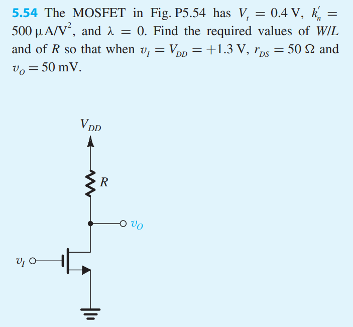 5.54 The MOSFET in Fig. P5.54 has Vt = 0.4 V, kn′ = 500 μA/V2, and λ = 0. Find the required values of W/L and of R so that when vI = VDD = +1.3 V, rDS = 50 Ω, and vO = 50 mV