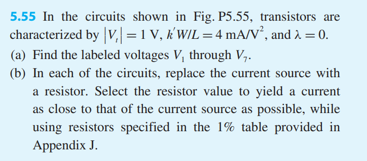 In the circuits shown in Fig. P5.55, transistors are characterized by |Vt| = 1 V, k’W/L = 4 mA/V2 , and λ = 0. (a) Find the labelled voltages V1 through V7. (b) In each of the circuits, replace the current source with a resistor. Select the resistor value to yield a current as close to that of the current source as possible, while using resistors specified in the 1% table provided in Appendix J.
