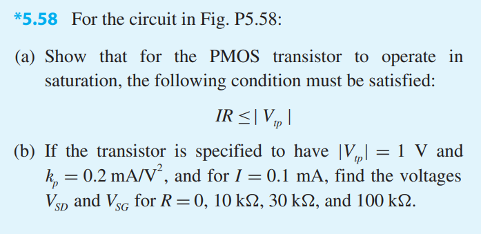 For the circuit in Fig. P5.58: (a) Show that for the PMOS transistor to operate in saturation, the following condition must be satisfied: IR < |Vtp| (b) If the transistor is specified to have |Vtp| = 1 V and kp = 0.2 mA/V2, and for I = 0.1 mA, find the voltages VSD and VSG for R = 0, 10 kohm, 30 kohm, and 100 kohm.