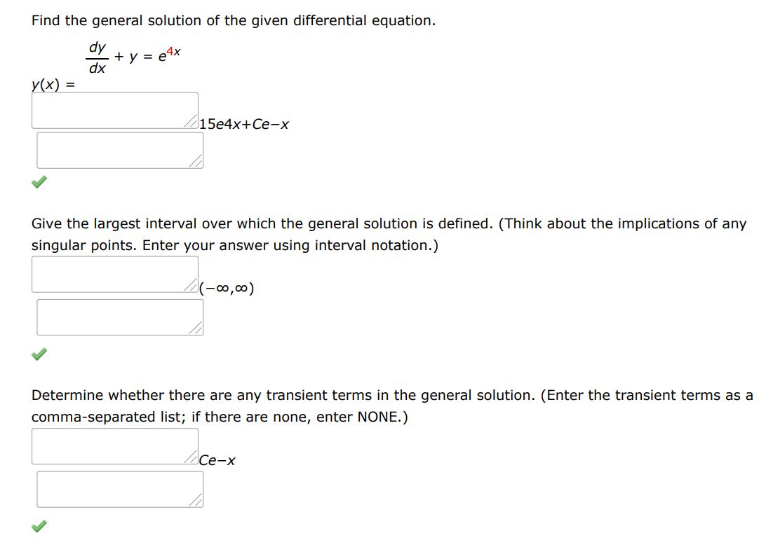 Find the general solution of the given differential equation.
dy/dx + y = e^4x
Give the largest interval over which the general solution is defined. (Think about the implications of any singular points. Enter your answer using interval notation.) 
Determine whether there are any transient terms in the general solution. (Enter the transient terms as a comma-separated list; if there are none, enter NONE.)
