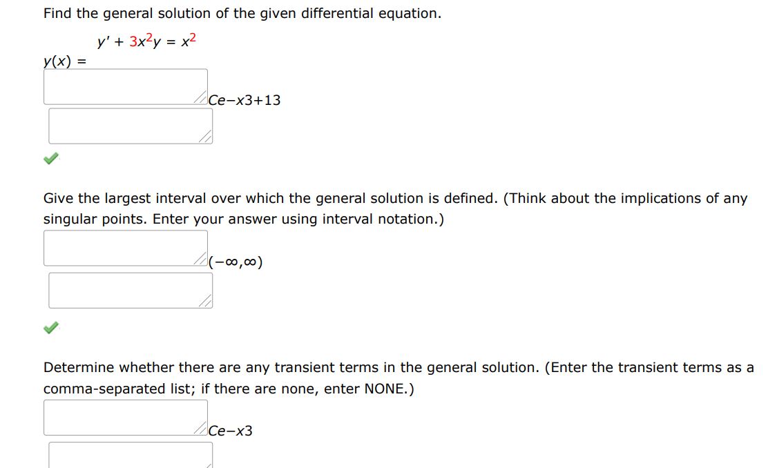 Find the general solution of the given differential equation.
y' + 3x^2 y = x^2
Give the largest interval over which the general solution is defined. (Think about the implications of any singular points. Enter your answer using interval notation.) 
Determine whether there are any transient terms in the general solution. (Enter the transient terms as a comma-separated list; if there are none, enter NONE.)