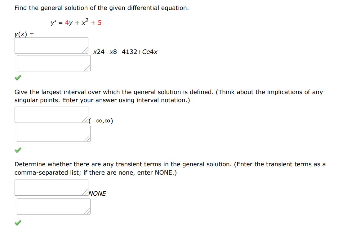 Find the general solution of the given differential equation.
y' = 4y + x^2 + 5
Give the largest interval over which the general solution is defined. (Think about the implications of any singular points. Enter your answer using interval notation.) 
Determine whether there are any transient terms in the general solution. (Enter the transient terms as a comma-separated list; if there are none, enter NONE.)
