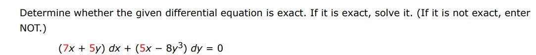 Determine whether the given differential equation is exact. If it is exact. If it is exact, solve it.(If it is not exact, enter NOT)
(7x + 5y)dx + (5x - 8y^3 )dy = 0
