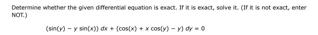 Determine whether the given differential equation is exact. If it is exact. If it is exact, solve it.(If it is not exact, enter NOT)
(sin(y) - ysin(x)) dx + (cos(x) + xcos(y) - y)dy = 0
