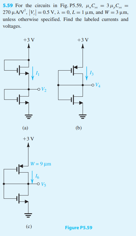 For the circuits in Fig. P5.59, μnCox = 3μpCox = 270 μA/V2 ,  |Vt| = 0.5 V, λ = 0, L = 1 μm, and W = 3 μm, unless otherwise specified. Find the labeled currents and voltages.