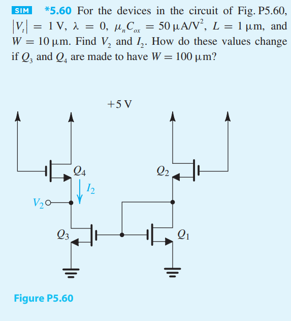 For the devices in the circuit of Fig. P5.60,  |Vt| = 1 V, λ = 0, μnCox = 50 μA/V2 , L = 1 μm, and W = 10 μm. Find V2 and I2. How do these values change if Q3 and Q4 are made to have W = 100 μm?