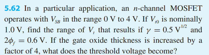 In a particular application, an n-channel MOSFET operates with VSB in the range 0 V to 4 V. If Vt0 is nominally 1.0 V, find the range of Vt that results if γ = 0.5 V1/2 and 2φf = 0.6 V. If the gate oxide thickness is increased by a factor of 4, what does the threshold voltage become?