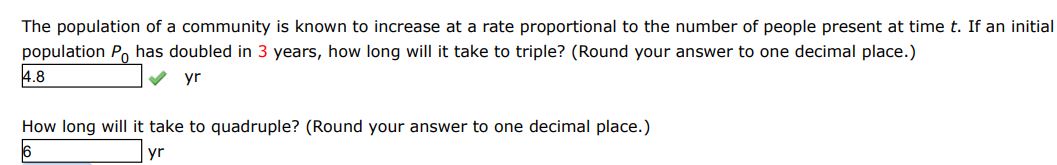 The population of a community is known to increase at a rate proportional to the number of people present at time t. If an initial population P0 has doubled in 3 years, how long will it take to triple?
How long will it take to quadruple? (Round your answer to 1 decimal place.) 
