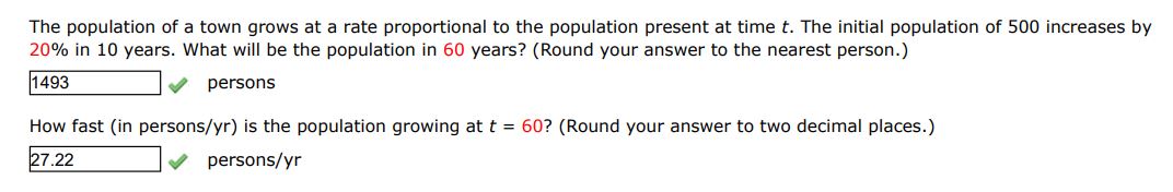 The population of a town grows at a rate proportional to the population present at time t. The initial population of 500 increases by 20% in 10 years. What will be the population in 60 years? (Round your answer to the nearest person)
How fast (in persons/year) is the population growing at t=60? 
(Round your answer to two decimal places) 
