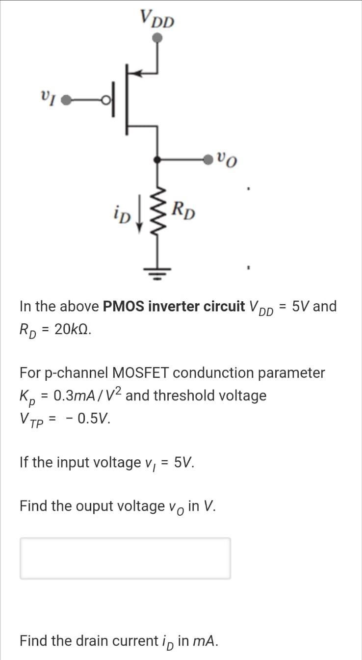 In the above PMOS inverter circuit VDD = 5 V and RD = 20kohm For p-channel MOSFET conduction parameter Kp = 0.3 mA/V2 and threshold voltage VTP = -0.5 V. If the input voltage vI = 5 V. Find the output voltage vO in V. Find the drain current iD in mA. 