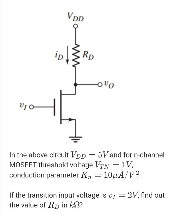 In the above circuit VDD = 5V and for n-channel MOSFET threshold voltage VTN = 1V, conduction parameter Kn = 10 uA/V2. If the transition input voltage is vI = 2V, find out the value of RD in kohm?