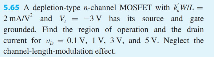 A depletion-type n-channel MOSFET with k’nW/L = 2 mA/V2 and Vt = −3 V has its source and gate grounded. Find the region of operation and the drain current for vD = 0.1 V, 1 V, 3 V, and 5 V. Neglect the channel-length-modulation effect.