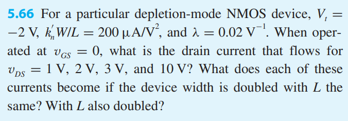 For a particular depletion-mode NMOS device, Vt = −2 V, k’nW/L = 200 μA/V2 , and λ = 0.02 V−1 . When operated at vGS = 0, what is the drain current that flows for vDS = 1 V, 2 V, 3 V, and 10 V? What does each of these currents become if the device width is doubled with L the same? With L also doubled?