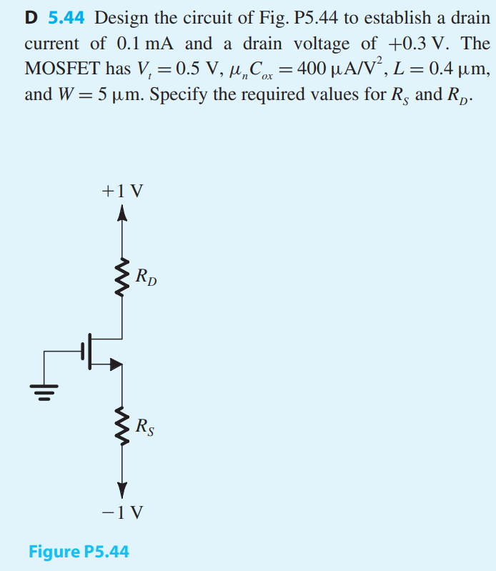 Design the circuit of Fig. P5.44 to establish a drain current of 0.1 mA and a drain voltage of +0.3 V. The MOSFET has Vt = 0.5 V, μnCox = 400 μA/V2, L = 0.4 μm, and W = 5 μm. Specify the required values for RS and RD