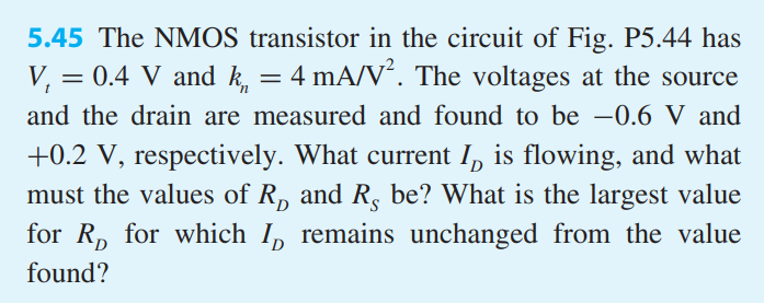 The NMOS transistor in the circuit of Fig. P5.44 has Vt = 0.4 V and kn = 4 mA/V2. The voltages at the source and the drain are measured and found to be -0.6 V and +0.2 V, respectively. What current ID is flowing, and what must the values of RD and RS be? What is the largest value for RD for which ID remains unchanged from the value found?