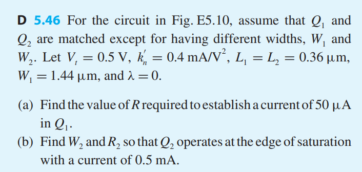 For the circuit in Fig. E5.10, assume that Q1 and Q2 are matched except for having different widths, W1 and W2. Let Vt = 0.5 V, k’n = 0.4 mA/V2, L1 = L2 = 0.36 μm, W1 = 1.44 μm, and λ = 0. 
(a) Find the value of R required to establish a current of 50 μA in Q1. 
(b) Find W2 andR2 so thatQ2 operates at the edge of saturation with a current of 0.5 mA
Figure E5.10 