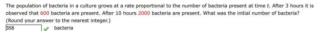 The population of bacteria in a culture grows at a rate proportional to the number of bacteria present at time t. After 3 hours it is observed that 600 bacteria are present. After 10 hours 2000 bacteria are present. What was the initial population of bacteria?