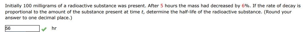 Initially 100 milligrams of a radioactive substance was present. After 5 hours the mass had decreased by 6%. If the rate of decay is proportional to the amount of substance present at time t, determine the half life of the radioactive substance. (Round your answer to one decimal place)