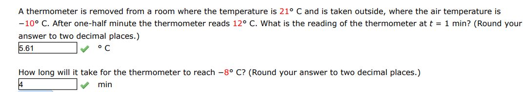 A thermometer is removed from a room where the temperature is 21 deg C  and is taken outside. Where the air temperature is -10 deg C. After one-half minute the temperature reads 12 deg C. What is the reading of the thermometer at t = 1 min? (round your answer to two decimal places)
How long will it take for the thermometer to reach -8 deg C? round your answer to two decimal places)