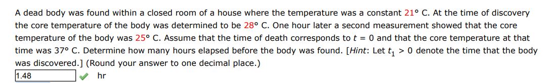 A dead body was found within a closed room of a house where the temperature was a constant 21 deg C. At the time of discovery the core temperature of the body was determined to be 28 deg C. One hour later a second measurement showed that the core temperature of the body was 25 deg C. Assume that the time of death corresponds to t = 0 and that the core temperature at that time was 37 deg C. Determine how many hours elapsed before the body was found. [Hint: Let t1 > 0 denote the time that the body was discovered](Round your answer to one decimal place) 
