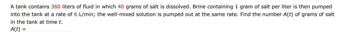 A tank contains 360 liters of fluid in which 40 grams of salt are dissolved. Brine containing 1 gram of salt per liter is then pumped into the tank at a rate of 6L/min ; the well mixed solution is pumped out at the same rate. Find the number A(t) of grams of salt in the tank at time t.