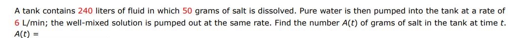 A tank contains 240 liters of fluid in which 50 grams of salt are dissolved. Pure water is then pumped into the tank at a rate of 6L/min; the well mixed solution is pumped out at the same rate. Find the number A(t) of grams of salt in the tank at time t.